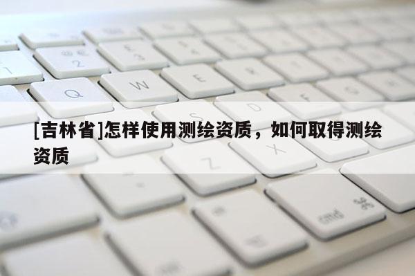 [吉林省]怎樣使用測繪資質，如何取得測繪資質