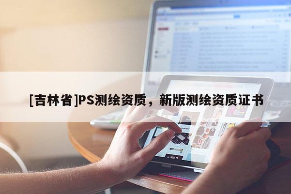 [吉林省]PS測繪資質(zhì)，新版測繪資質(zhì)證書