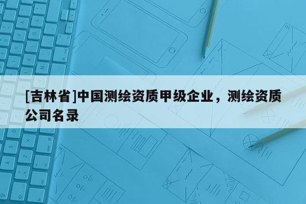 [吉林省]中國測繪資質甲級企業，測繪資質公司名錄