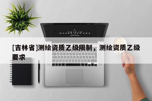 [吉林省]測繪資質乙級限制，測繪資質乙級要求