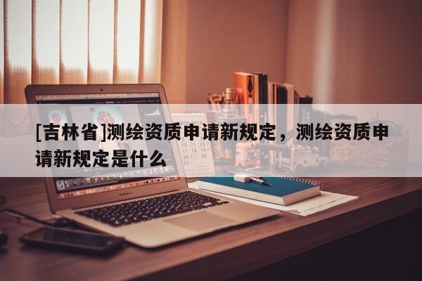 [吉林省]測繪資質申請新規定，測繪資質申請新規定是什么