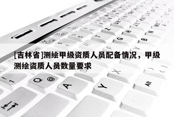 [吉林省]測繪甲級資質人員配備情況，甲級測繪資質人員數量要求
