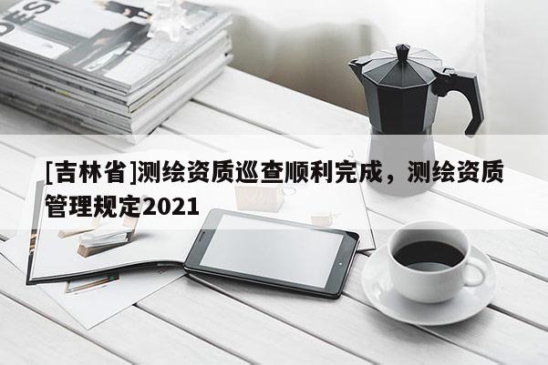 [吉林省]測繪資質(zhì)巡查順利完成，測繪資質(zhì)管理規(guī)定2021