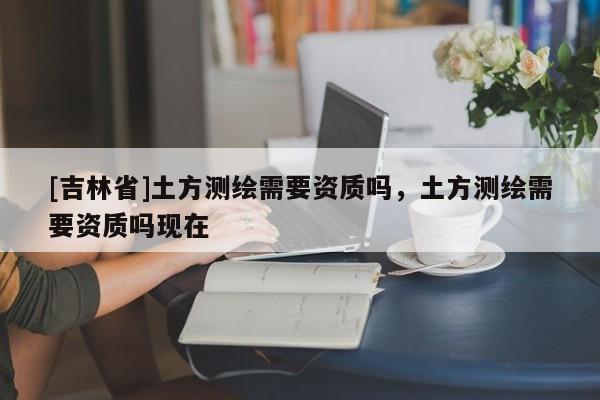 [吉林省]土方測繪需要資質嗎，土方測繪需要資質嗎現在