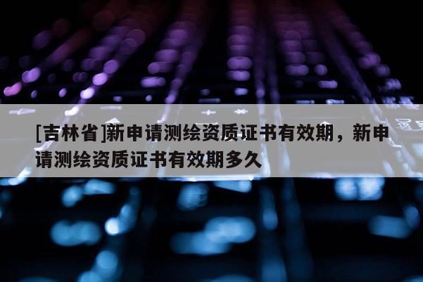 [吉林省]新申請測繪資質證書有效期，新申請測繪資質證書有效期多久