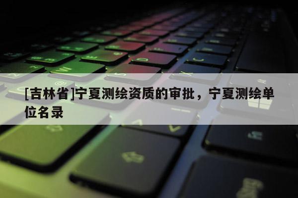 [吉林省]寧夏測繪資質的審批，寧夏測繪單位名錄