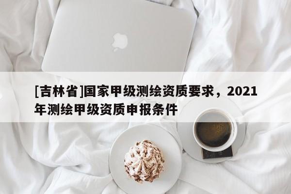 [吉林省]國家甲級測繪資質要求，2021年測繪甲級資質申報條件