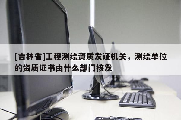 [吉林省]工程測繪資質(zhì)發(fā)證機(jī)關(guān)，測繪單位的資質(zhì)證書由什么部門核發(fā)