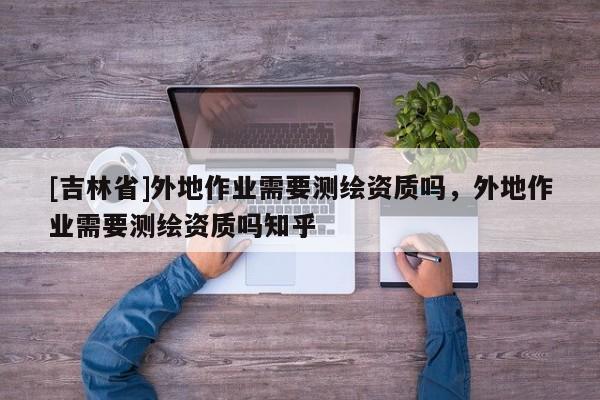[吉林省]外地作業(yè)需要測(cè)繪資質(zhì)嗎，外地作業(yè)需要測(cè)繪資質(zhì)嗎知乎