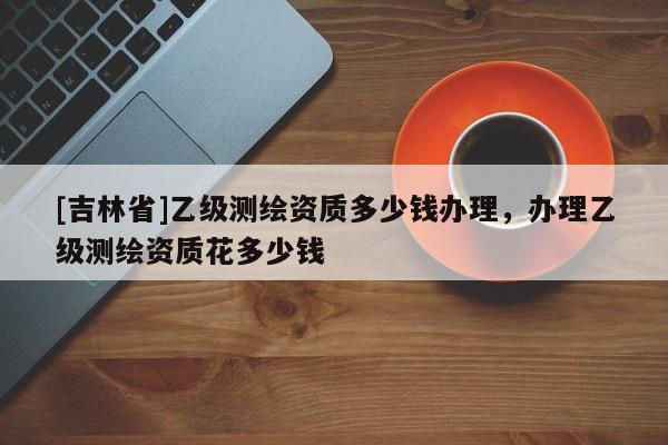 [吉林省]乙級測繪資質多少錢辦理，辦理乙級測繪資質花多少錢