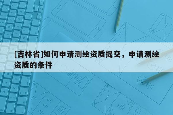 [吉林省]如何申請測繪資質提交，申請測繪資質的條件