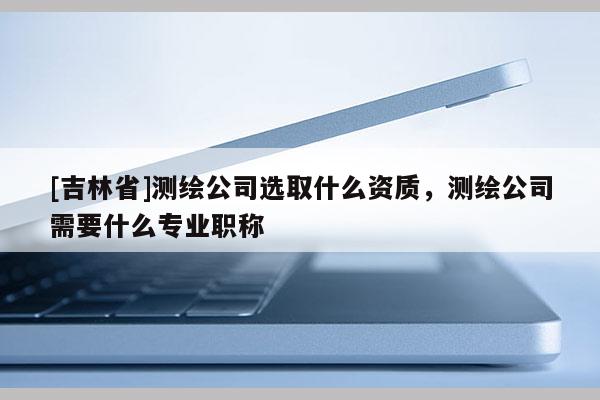 [吉林省]測繪公司選取什么資質，測繪公司需要什么專業職稱