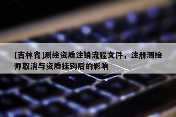 [吉林省]測繪資質注銷流程文件，注冊測繪師取消與資質掛鉤后的影響