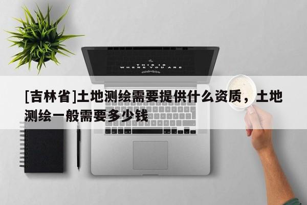 [吉林省]土地測繪需要提供什么資質，土地測繪一般需要多少錢