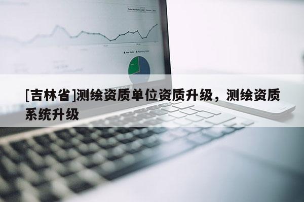 [吉林省]測(cè)繪資質(zhì)單位資質(zhì)升級(jí)，測(cè)繪資質(zhì)系統(tǒng)升級(jí)