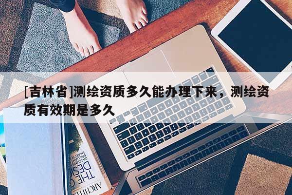 [吉林省]測繪資質多久能辦理下來，測繪資質有效期是多久