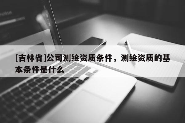 [吉林省]公司測繪資質條件，測繪資質的基本條件是什么