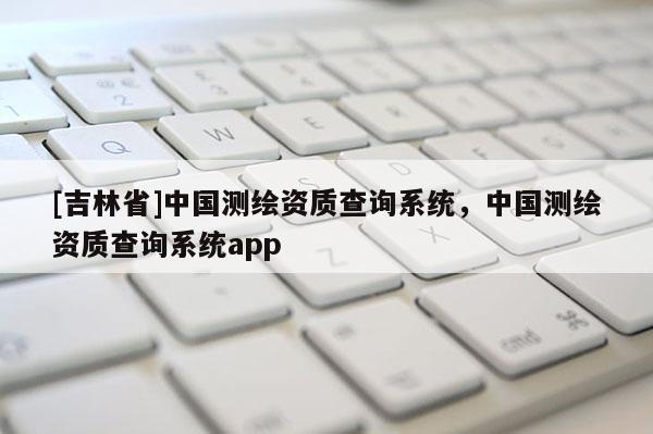[吉林省]中國測繪資質查詢系統，中國測繪資質查詢系統app