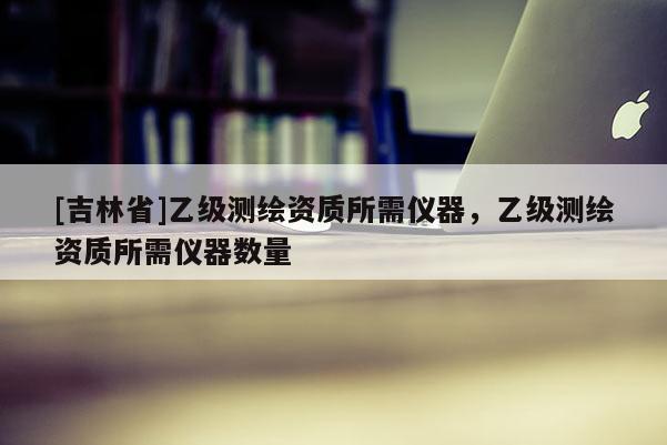 [吉林省]乙級測繪資質所需儀器，乙級測繪資質所需儀器數量
