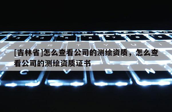[吉林省]怎么查看公司的測繪資質(zhì)，怎么查看公司的測繪資質(zhì)證書