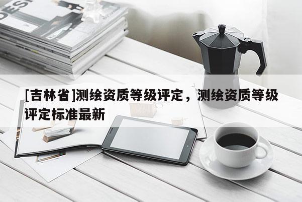 [吉林省]測繪資質等級評定，測繪資質等級評定標準最新