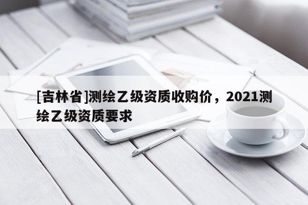 [吉林省]測繪乙級資質收購價，2021測繪乙級資質要求