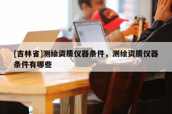 [吉林省]測(cè)繪資質(zhì)儀器條件，測(cè)繪資質(zhì)儀器條件有哪些