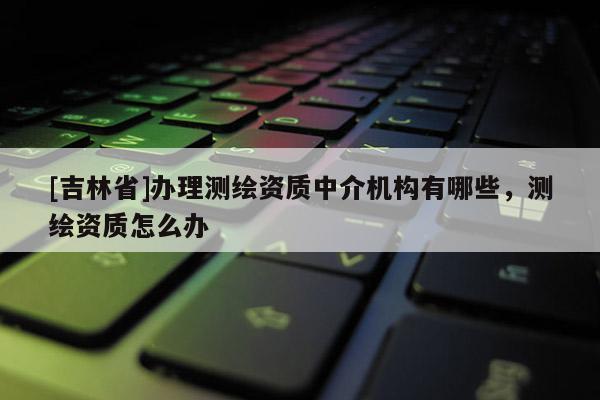 [吉林省]辦理測繪資質中介機構有哪些，測繪資質怎么辦