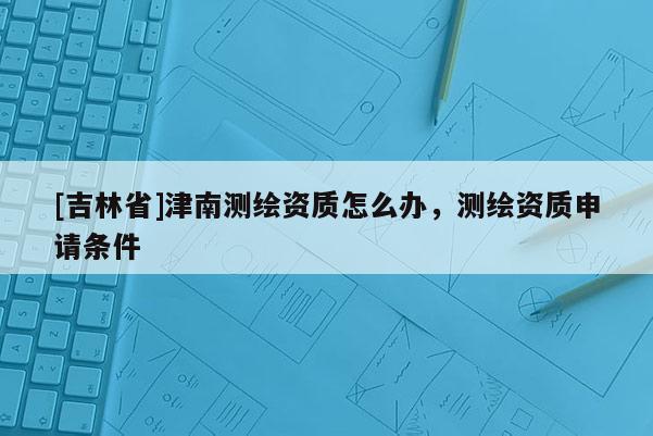 [吉林省]津南測繪資質怎么辦，測繪資質申請條件