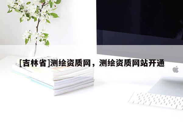 [吉林省]測繪資質網，測繪資質網站開通