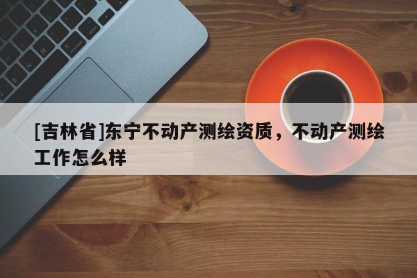 [吉林省]東寧不動產測繪資質，不動產測繪工作怎么樣