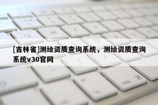 [吉林省]測(cè)繪資質(zhì)查詢系統(tǒng)，測(cè)繪資質(zhì)查詢系統(tǒng)v30官網(wǎng)