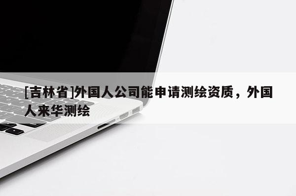 [吉林省]外國人公司能申請測繪資質，外國人來華測繪
