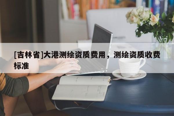[吉林省]大港測(cè)繪資質(zhì)費(fèi)用，測(cè)繪資質(zhì)收費(fèi)標(biāo)準(zhǔn)