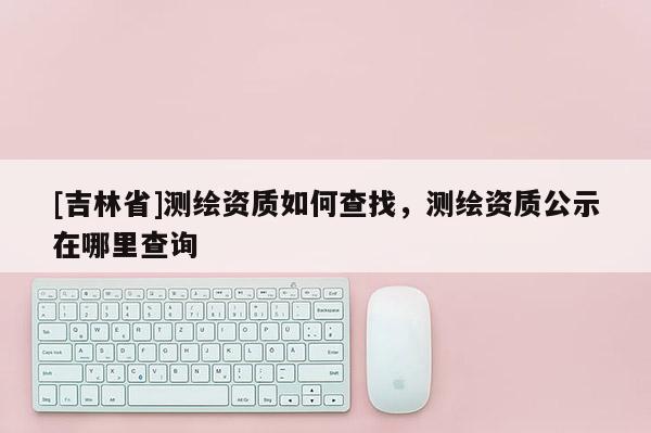 [吉林省]測繪資質如何查找，測繪資質公示在哪里查詢