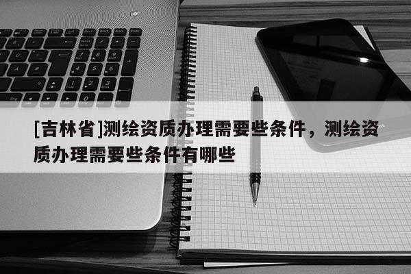 [吉林省]測繪資質辦理需要些條件，測繪資質辦理需要些條件有哪些