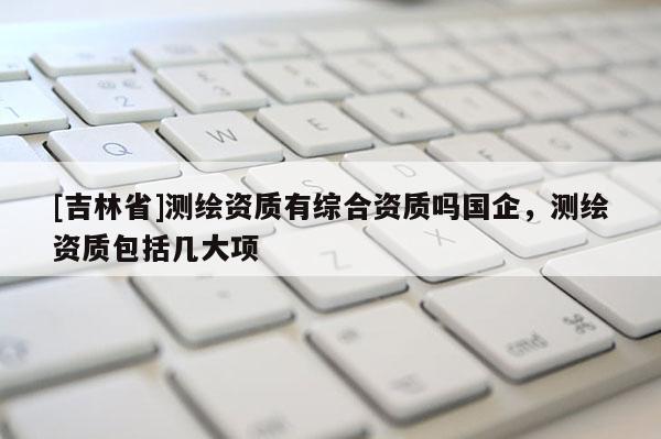 [吉林省]測繪資質有綜合資質嗎國企，測繪資質包括幾大項
