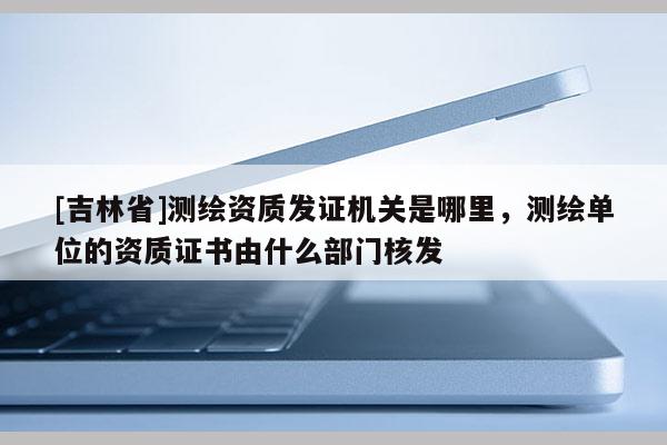 [吉林省]測繪資質發證機關是哪里，測繪單位的資質證書由什么部門核發