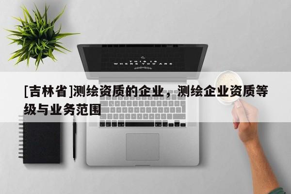 [吉林省]測繪資質的企業，測繪企業資質等級與業務范圍
