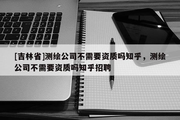 [吉林省]測繪公司不需要資質嗎知乎，測繪公司不需要資質嗎知乎招聘