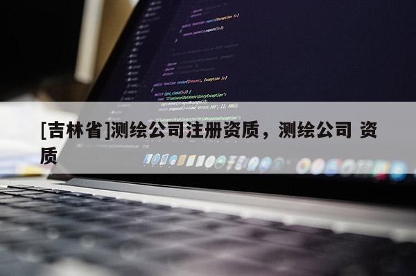 [吉林省]測繪公司注冊資質(zhì)，測繪公司 資質(zhì)