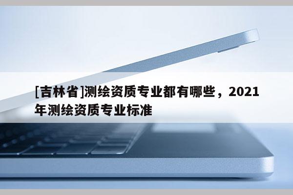[吉林省]測繪資質專業都有哪些，2021年測繪資質專業標準