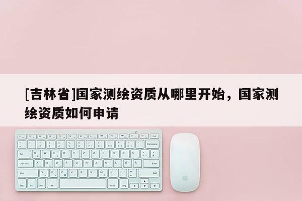 [吉林省]國家測繪資質從哪里開始，國家測繪資質如何申請