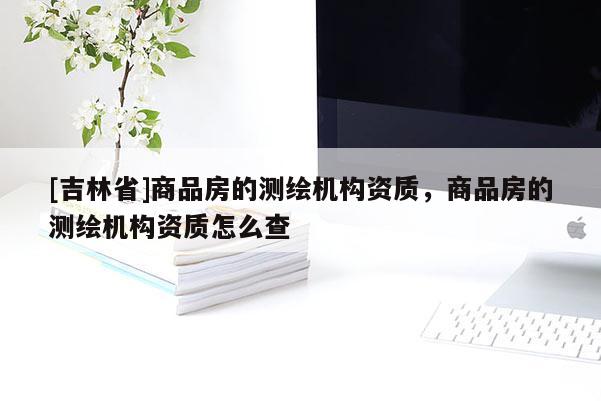 [吉林省]商品房的測繪機構資質，商品房的測繪機構資質怎么查