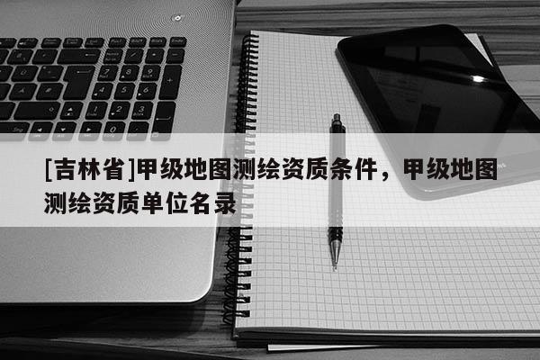 [吉林省]甲級(jí)地圖測(cè)繪資質(zhì)條件，甲級(jí)地圖測(cè)繪資質(zhì)單位名錄