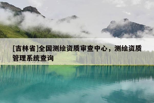 [吉林省]全國測繪資質審查中心，測繪資質管理系統查詢