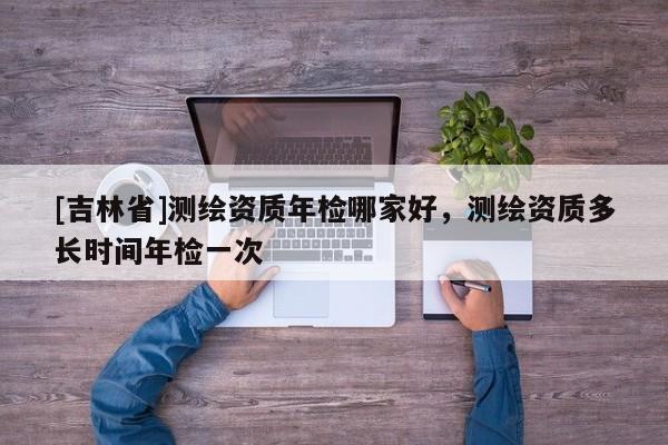 [吉林省]測繪資質年檢哪家好，測繪資質多長時間年檢一次