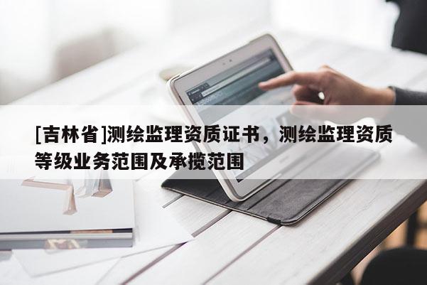 [吉林省]測繪監理資質證書，測繪監理資質等級業務范圍及承攬范圍