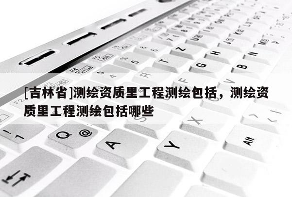 [吉林省]測繪資質里工程測繪包括，測繪資質里工程測繪包括哪些