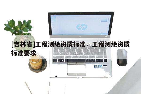 [吉林省]工程測繪資質(zhì)標(biāo)準(zhǔn)，工程測繪資質(zhì)標(biāo)準(zhǔn)要求
